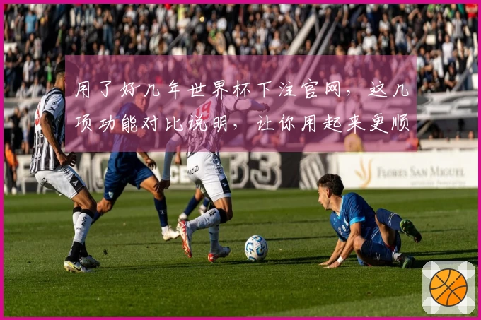 用了好几年世界杯下注官网，这几项功能对比说明，让你用起来更顺手