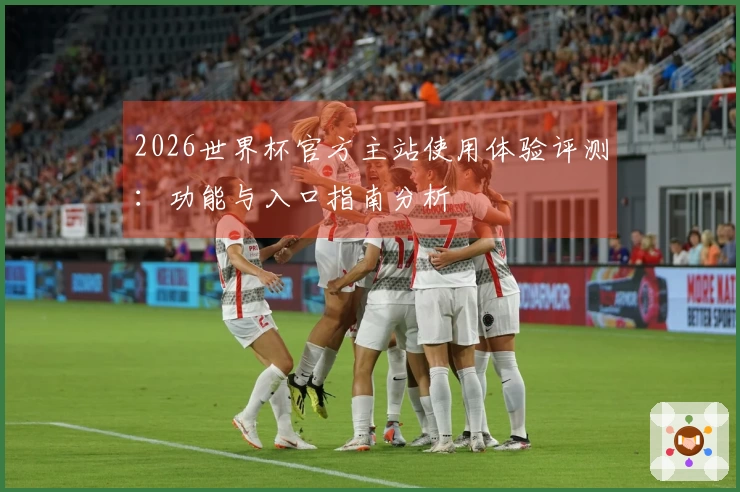 2026世界杯官方主站使用体验评测：功能与入口指南分析