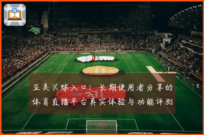 亚美买球入口：长期使用者分享的体育直播平台真实体验与功能评测